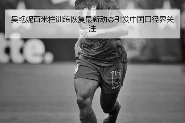 吴艳妮百米栏训练恢复最新动态引发中国田径界关注
