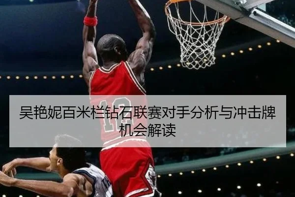 吴艳妮百米栏钻石联赛对手分析与冲击牌机会解读